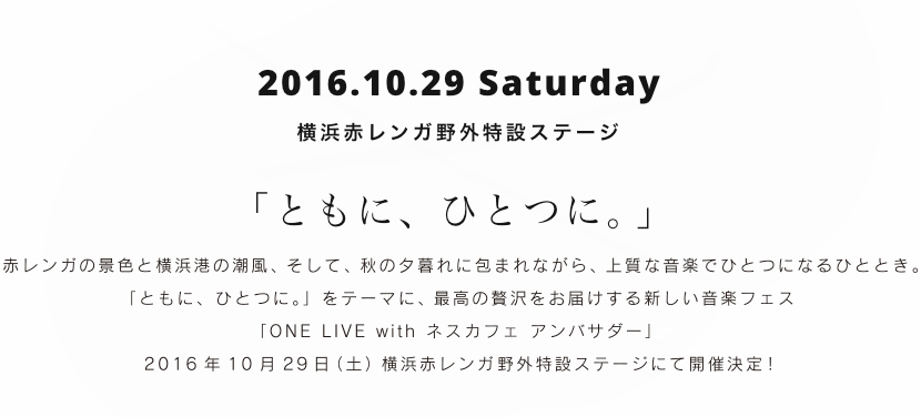 2016.10.29 Saturday 横浜赤レンガ野外特設ステージ 「ともに、ひとつに。」 赤レンガの景色と横浜港の潮風、そして、秋の夕暮れに包まれながら、上質な音楽でひとつになるひととき。「ともに、ひとつに。」をテーマに、最高の贅沢をお届けする新しい音楽フェス「ONE LIVE with ネスカフェ アンバサダー」。2016年10月29日（土）横浜赤レンガ野外特設ステージにて開催決定！