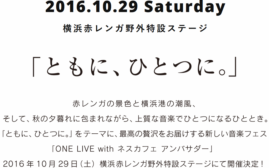 2016.10.29 Saturday 横浜赤レンガ野外特設ステージ 「ともに、ひとつに。」 赤レンガの景色と横浜港の潮風、そして、秋の夕暮れに包まれながら、上質な音楽でひとつになるひととき。「ともに、ひとつに。」をテーマに、最高の贅沢をお届けする新しい音楽フェス「ONE LIVE with ネスカフェ アンバサダー」。2016年10月29日（土）横浜赤レンガ野外特設ステージにて開催決定！